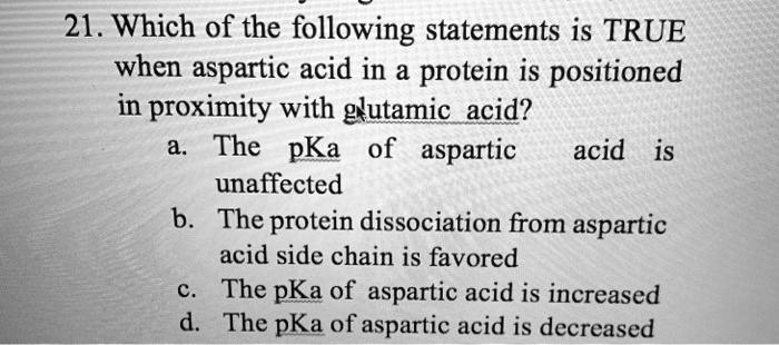21. Which of the following statements is TRUE when aspartic acid in a protein is positioned in proximity with glutamic acid?
a. The pKa of aspartic acid is unaffected
b. The protein dissociation from aspartic acid side chain is favored
c. The pKa of aspartic acid is increased
d. The pKa of aspartic acid is decreased