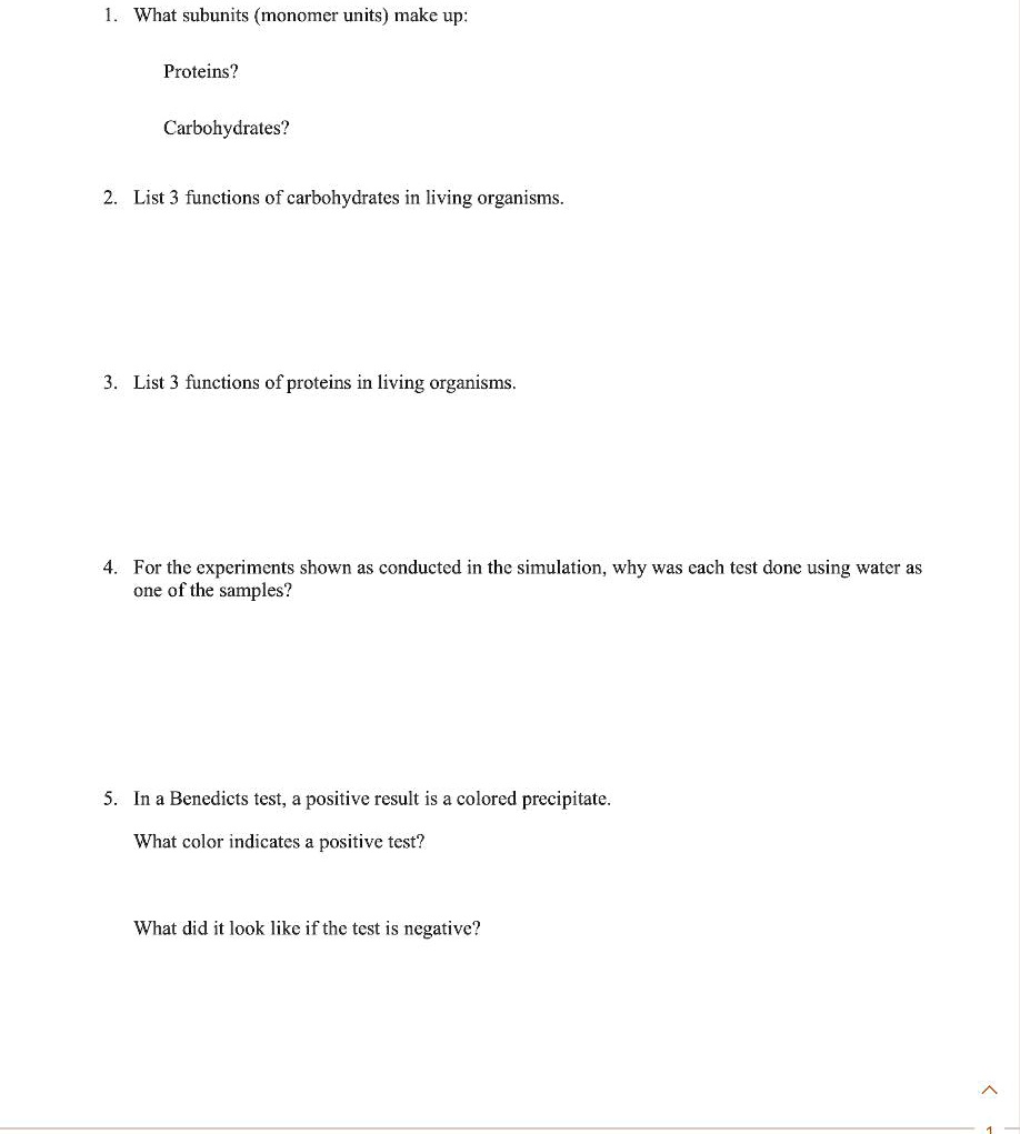 1. What subunits (monomer units) make up:

Proteins?

Carbohydrates?

2. List 3 functions of carbohydrates in living organisms.

3. List 3 functions of proteins in living organisms.

4. For the experiments shown as conducted in the simulation, why was each test done using water as one of the samples?

5. In a Benedicts test, a positive result is a colored precipitate.

What color indicates a positive test?

What did it look like if the test is negative?
