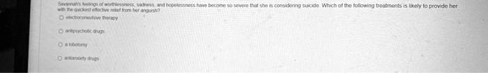 Savannah's feelings of worthlessness, sadness, and hopelessness have become so severe that she is considering suicide. Which of the following treatments is likely to provide her with the quickest effective relief from her anguish?

electroconvulsive therapy
antipsychotic drugs
a lobotomy
antianxiety drugs