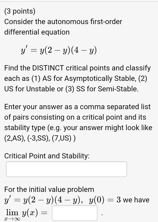 Consider the autonomous first-order
differential equation

y' = y(2 - y)(4 - y)

Find the DISTINCT critical points and classify
each as (1) AS for Asymptotically Stable, (2)
US for Unstable or (3) SS for Semi-Stable.

Enter your answer as a comma separated list
of pairs consisting on a critical point and its
stability type (e.g. your answer might look like
(2,AS), (-3,SS), (7,US) )

Critical Point and Stability:

For the initial value problem
y' = y(2 - y)(4 - y), y(0) = 3 we have
lim y(x) =
x??