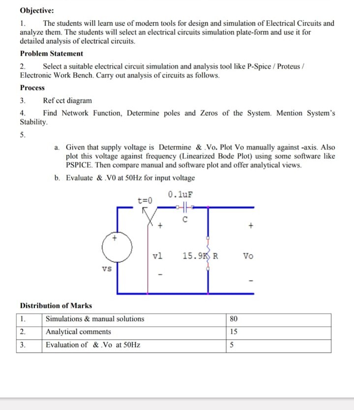 Objective:
1. The students will learn use of modern tools for design and simulation of Electrical Circuits and analyze them. The students will select an electrical circuits simulation plate-form and use it for detailed analysis of electrical circuits.
Problem Statement
2. Select a suitable electrical circuit simulation and analysis tool like P-Spice / Proteus / Electronic Work Bench. Carry out analysis of circuits as follows.
Process
3. Ref cet diagram
4. Find Network Function, Determine poles and Zeros of the System. Mention System's Stability.
5.
a. Given that supply voltage is Determine & Vo. Plot Vo manually against -axis. Also plot this voltage against frequency (Linearized Bode Plot) using some software like PSPICE. Then compare manual and software plot and offer analytical views.
b. Evaluate & V 0 at 50  Hz for input voltage
Distribution of Marks

1.     Simulations & manual solutions     80 

2.     Analytical comments     15 

3.     Evaluation of &. Vo at 50  Hz     5 

