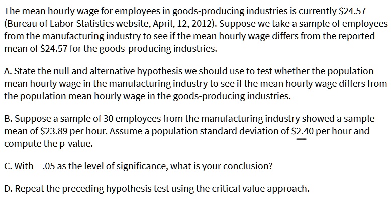 The mean hourly wage for employees in goods-producing industries is currently 24.57
(Bureau of Labor Statistics website, April, 12, 2012). Suppose we take a sample of employees
from the manufacturing industry to see if the mean hourly wage differs from the reported
mean of24.57 for the goods-producing industries.
A. State the null and alternative hypothesis we should use to test whether the population
mean hourly wage in the manufacturing industry to see if the mean hourly wage differs from
the population mean hourly wage in the goods-producing industries.
B. Suppose a sample of 30 employees from the manufacturing industry showed a sample
mean of 23.89 per hour. Assume a population standard deviation of2.40 per hour and
compute the p-value.
C. With = .05 as the level of significance, what is your conclusion?
D. Repeat the preceding hypothesis test using the critical value approach.