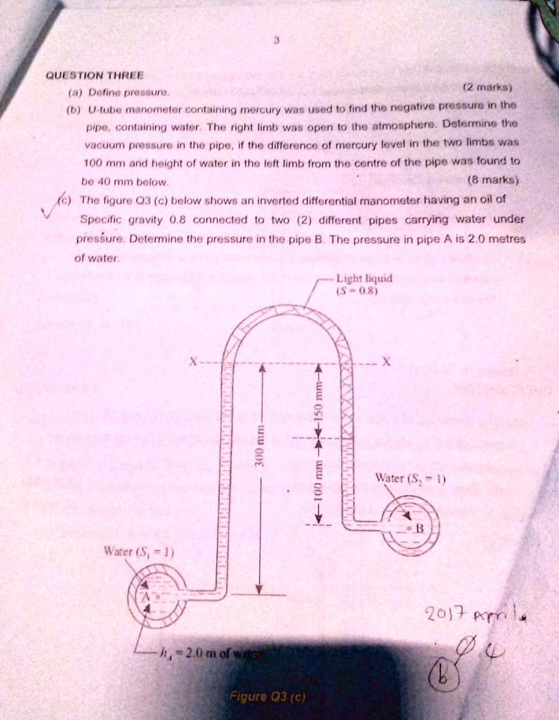 3
QUESTION THREE
(a) Define pressure.
(2 marks)
(b) U-tube manometer containing mercury was used to find the negative pressure in the
pipe, containing water. The right limb was open to the atmosphere. Determine the
vacuum pressure in the pipe, if the difference of mercury level in the two limbs was
100 mm and height of water in the left limb from the centre of the pipe was found to
be 40 mm below.
(8 marks)
(c) The figure Q3 (c) below shows an inverted differential manometer having an oil of
Specific gravity 0.8 connected to two (2) different pipes carrying water under
pressure. Determine the pressure in the pipe B. The pressure in pipe A is 2.0 metres
of water.