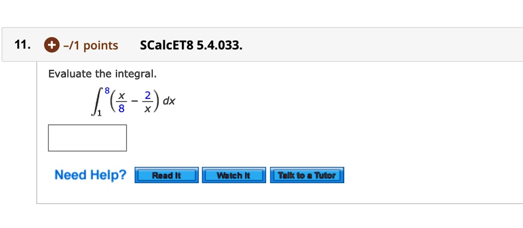 11. -/1 points SCalcET8 5.4.033.
Evaluate the integral.
?1^8 (x/8 - 2/x) dx
Need Help?
Read It Watch It Talk to a Tutor