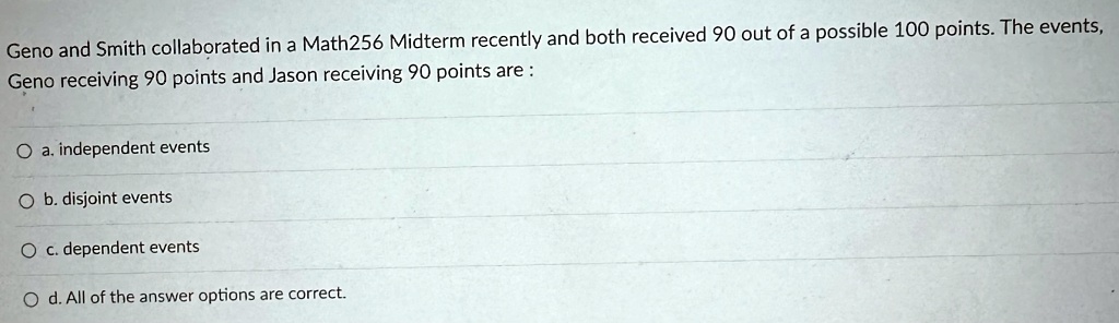 Geno and Smith collaborated in a Math256 Midterm recently and both received 90 out of a possible 100 points. The events, Geno receiving 90 points and Jason receiving 90 points are:
a. independent events
b. disjoint events
c. dependent events
d. All of the answer options are correct.