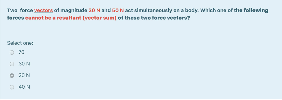 Two force vectors of magnitude 20 N and 50 N act simultaneously on a body. Which one of the following forces cannot be a resultant (vector sum) of these two force vectors?
Select one:
70
30 N
20 N
40 N