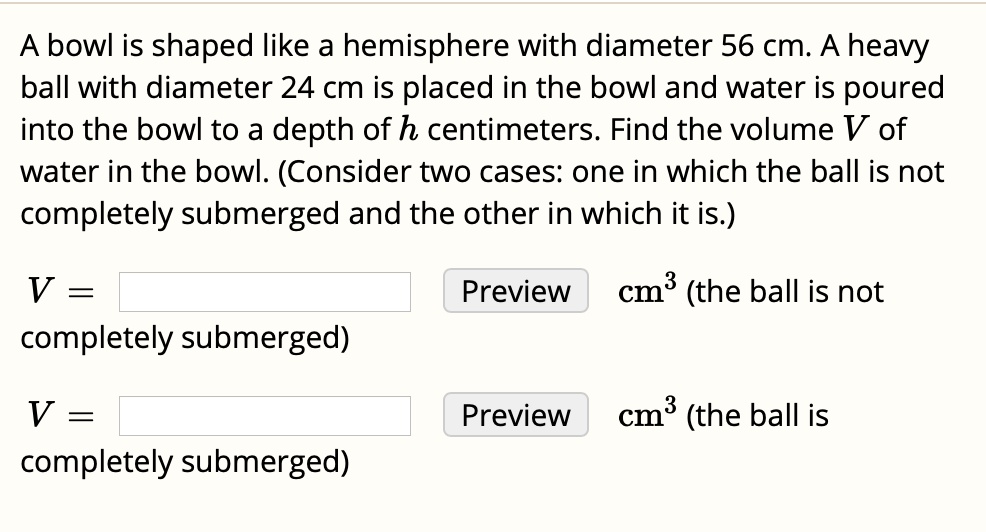 A bowl is shaped like a hemisphere with diameter 56 cm. A heavy ball with diameter 24 cm is placed in the bowl and water is poured into the bowl to a depth of h centimeters. Find the volume V of water in the bowl. (Consider two cases: one in which the ball is not completely submerged and the other in which it is.)

V = Preview cm³ (the ball is not completely submerged)

V = Preview cm³ (the ball is completely submerged)
