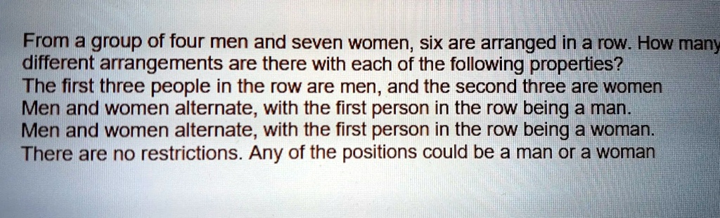 From a group of four men and seven women, six are arranged in a row. How many
different arrangements are there with each of the following properties?
The first three people in the row are men, and the second three are women
Men and women alternate, with the first person in the row being a man.
Men and women alternate, with the first person in the row being a woman.
There are no restrictions. Any of the positions could be a man or a woman
