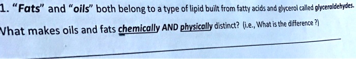 1. "Fats" and "oils" both belong to a type of lipid built from fatty acids and glycerol called glyceraldehydes.
What makes oils and fats chemically AND physically distinct? (i.e., What is the difference ?)
