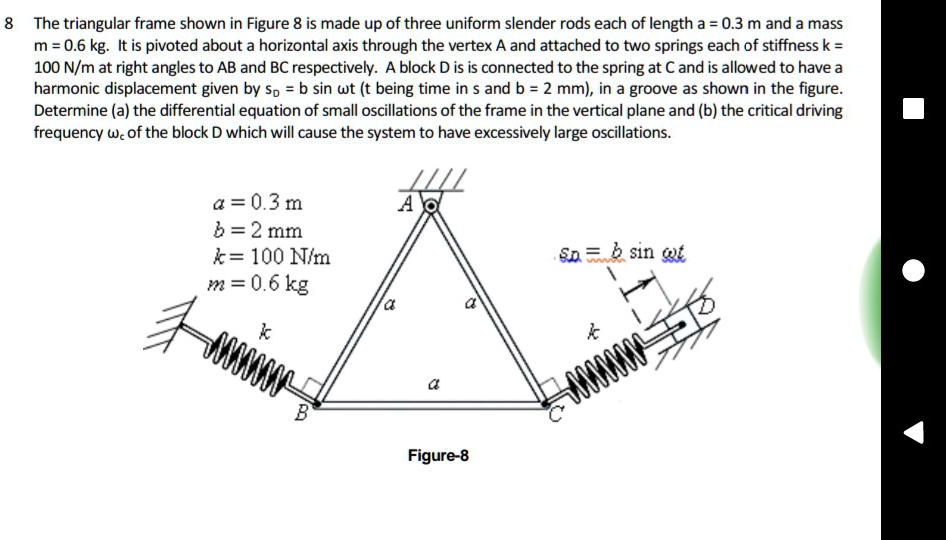 8 The triangular frame shown in Figure 8 is made up of three uniform slender rods each of length a = 0.3 m and a mass m = 0.6 kg. It is pivoted about a horizontal axis through the vertex A and attached to two springs each of stiffness k = 100 N/m at right angles to AB and BC respectively. A block D is is connected to the spring at C and is allowed to have a harmonic displacement given by sD = b sinω t (t being time in s and b = 2 mm), in a groove as shown in the figure. Determine (a) the differential equation of small oscillations of the frame in the vertical plane and (b) the critical driving frequency  of the block D which will cause the system to have excessively large oscillations.
a = 0.3  m
b = 2  mm
k = 100  N/m
m = 0.6  kg