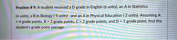 Problem # 9: A student received a D grade in English (6 units), an A in Statistics (4 units), a B in Biology ( 5 units) , and an A in Physical Education ( 2 units). Assuming A = 4 grade points, B = 3 grade points, C = 2 grade points, and D = 1 grade point, find the student's grade point average.