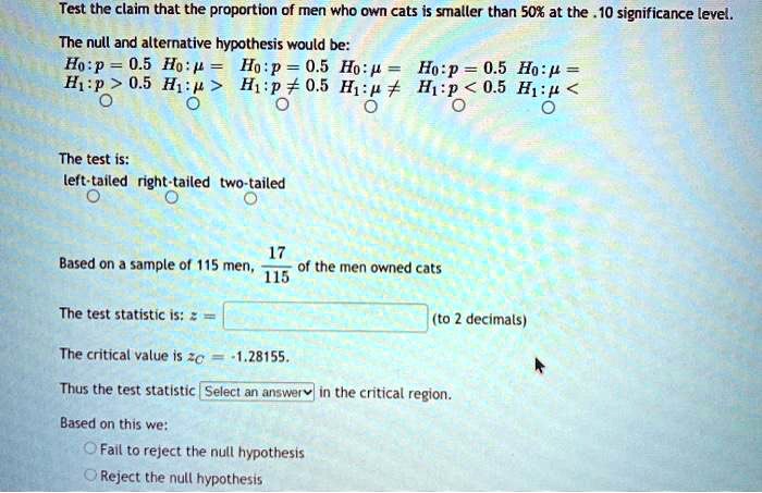Test the claim that the proportion of men who own cats is smaller than 50% at the .10 significance level.

The null and alternative hypothesis would be:
H0:p = 0.5 H0:? = H0:p = 0.5 H0:? = H0:p = 0.5 H0:? =
H1:p > 0.5 H1:? > H1:p ? 0.5 H1:? ? H1:p < 0.5 H1:? <

The test is:
left-tailed right-tailed two-tailed

Based on a sample of 115 men, 17/115 of the men owned cats

The test statistic is: z = (to 2 decimals)

The critical value is zC = -1.28155.

Thus the test statistic Select an answer in the critical region.

Based on this we:
Fail to reject the null hypothesis
Reject the null hypothesis