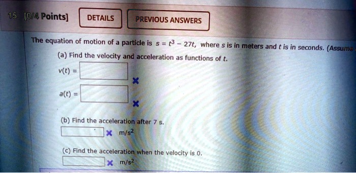 The equation of motion of a particle is s = t^3 - 27t, where s is in meters and t is in seconds.
(a) Find the velocity and acceleration as functions of t.
v(t) = 
a(t) = 
(b) Find the acceleration after 7 s.
m/s^2
(c) Find the acceleration when the velocity is 0.
m/s^2