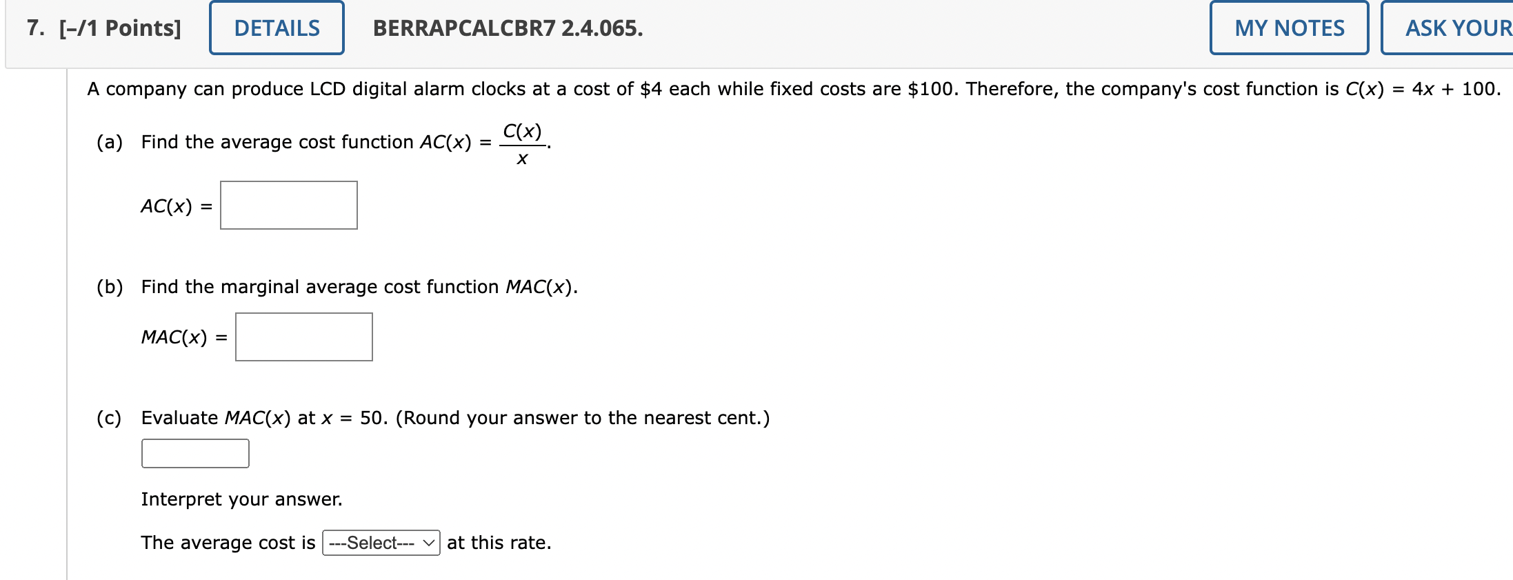 A company can produce LCD digital alarm clocks at a cost of 4 each while fixed costs are100. Therefore, the company's cost function is C(x) = 4x + 100.

(a) Find the average cost function AC(x) = C(x)/x.
AC(x) =

(b) Find the marginal average cost function MAC(x).
MAC(x) =

(c) Evaluate MAC(x) at x = 50. (Round your answer to the nearest cent.)

Interpret your answer.
The average cost is —Select— at this rate.