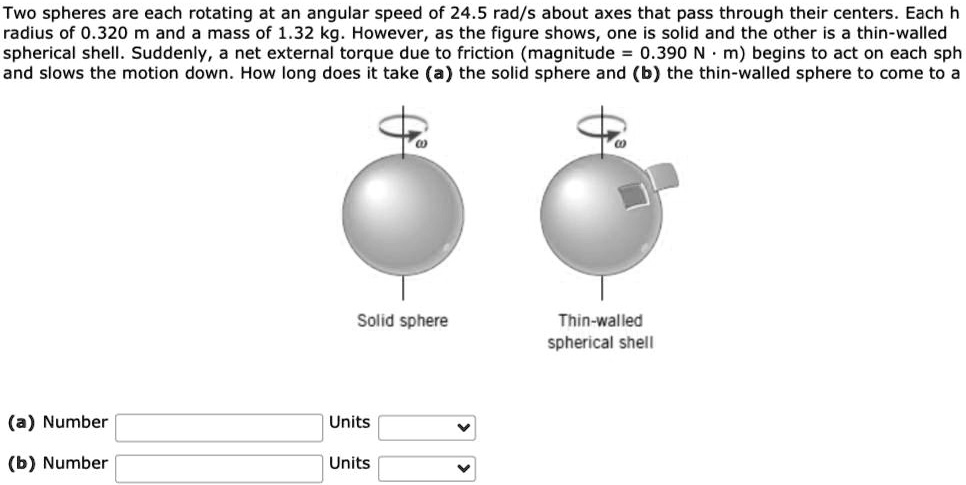 Two spheres are each rotating at an angular speed of 24.5 rad/s about axes that pass through their centers. Each has a radius of 0.320 m and a mass of 1.32 kg. However, as the figure shows, one is solid and the other is a thin-walled spherical shell. Suddenly, a net external torque due to friction (magnitude = 0.390 N ? m) begins to act on each sphere and slows the motion down. How long does it take (a) the solid sphere and (b) the thin-walled sphere to come to a stop?

Solid sphere

Thin-walled spherical shell

(a) Number
Units
(b) Number
Units