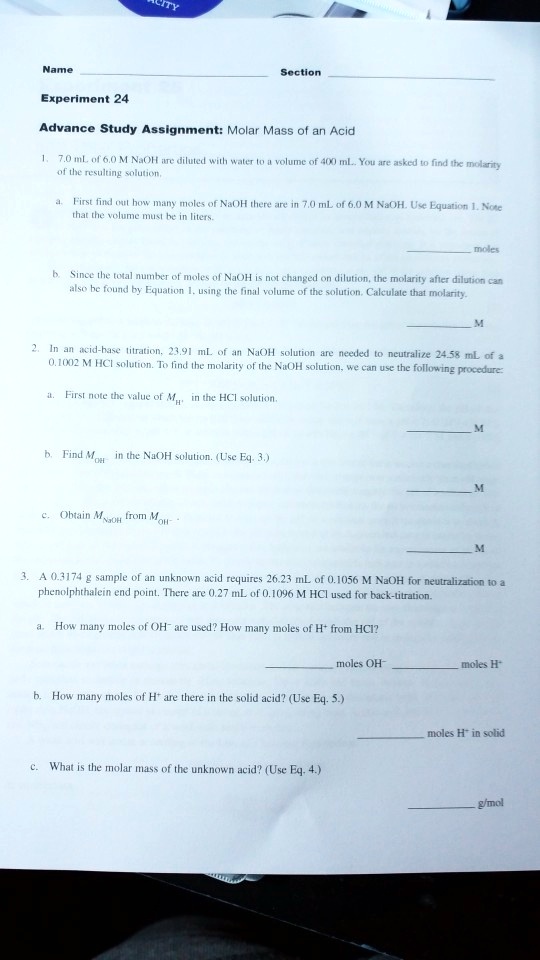 Name Section
Experiment 24
Advance Study Assignment: Molar Mass of an Acid
1. 7.0 mL of 6.0 M NaOH are diluted with water to a volume of 400 mL. You are asked to find the molarity of the resulting solution.
a. First find out how many moles of NaOH there are in 7.0 mL of 6.0 M NaOH. Use Equation 1. Note that the volume must be in liters.
moles
b. Since the total number of moles of NaOH is not changed on dilution, the molarity after dilution can also be found by Equation 1, using the final volume of the solution. Calculate that molarity.
M
2. In an acid-base titration, 23.91 mL of an NaOH solution are needed to neutralize 24.58 mL of a 0.1002 M HCl solution. To find the molarity of the NaOH solution, we can use the following procedure:
a. First note the value of MH+ in the HCl solution.
M
b. Find MOH- in the NaOH solution. (Use Eq. 3.)
M
c. Obtain MNaOH from MOH-.
M
3. A 0.3174 g sample of an unknown acid requires 26.23 mL of 0.1056 M NaOH for neutralization to a phenolphthalein end point. There are 0.27 mL of 0.1096 M HCl used for back-titration.
a. How many moles of OH- are used? How many moles of H+ from HCl?
moles OH- moles H+
b. How many moles of H+ are there in the solid acid? (Use Eq. 5.)
moles H+ in solid
c. What is the molar mass of the unknown acid? (Use Eq. 4.)
g/mol