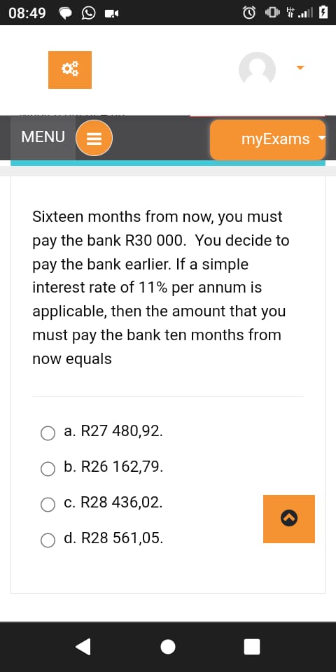 Sixteen months from now, you must pay the bank R30 000. You decide to pay the bank earlier. If a simple interest rate of 11% per annum is applicable, then the amount that you must pay the bank ten months from now equals

a. R27 480,92.
b. R26 162,79.
c. R28 436,02.
d. R28 561,05.