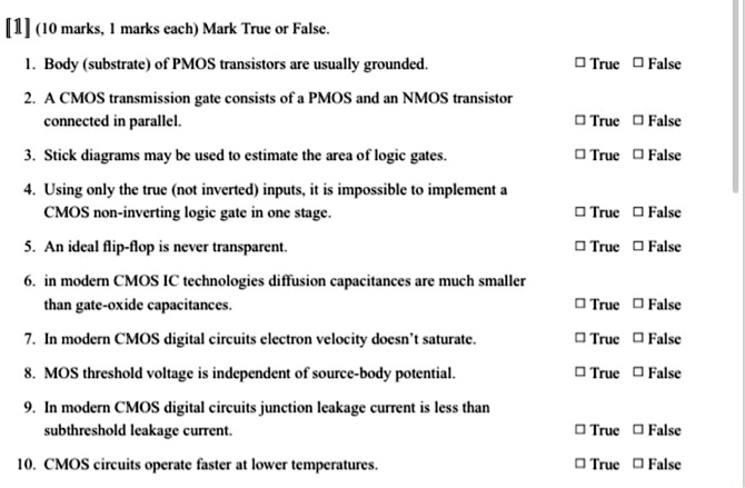 [1] (10 marks, 1 marks each) Mark True or False.
1. Body (substrate) of PMOS transistors are usually grounded. ? True ? False
2. A CMOS transmission gate consists of a PMOS and an NMOS transistor connected in parallel. ? True ? False
3. Stick diagrams may be used to estimate the area of logic gates. ? True ? False
4. Using only the true (not inverted) inputs, it is impossible to implement a CMOS non-inverting logic gate in one stage. ? True ? False
5. An ideal flip-flop is never transparent. ? True ? False
6. in modern CMOS IC technologies diffusion capacitances are much smaller than gate-oxide capacitances. ? True ? False
7. In modern CMOS digital circuits electron velocity doesn't saturate. ? True ? False
8. MOS threshold voltage is independent of source-body potential. ? True ? False
9. In modern CMOS digital circuits junction leakage current is less than subthreshold leakage current. ? True ? False
10. CMOS circuits operate faster at lower temperatures. ? True ? False
