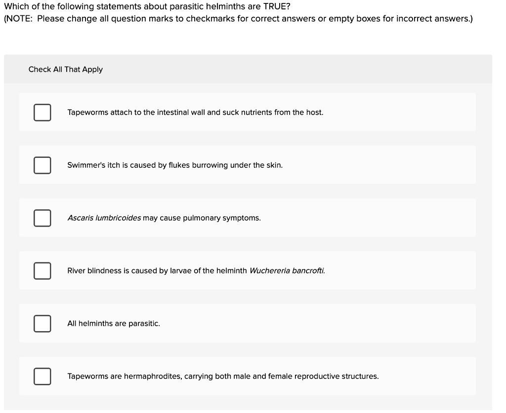 Which of the following statements about parasitic helminths are TRUE?
(NOTE: Please change all question marks to checkmarks for correct answers or empty boxes for incorrect answers.)
Check All That Apply
Tapeworms attach to the intestinal wall and suck nutrients from the host.
Swimmer's itch is caused by flukes burrowing under the skin.
Ascaris lumbricoides may cause pulmonary symptoms.
River blindness is caused by larvae of the helminth Wuchereria bancrofti.
All helminths are parasitic.
Tapeworms are hermaphrodites, carrying both male and female reproductive structures.