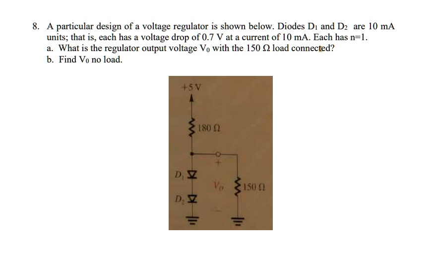8. A particular design of a voltage regulator is shown below. Diodes D1 and D2 are 10 mA units; that is, each has a voltage drop of 0.7 V at a current of 10 mA. Each has n=1.
a. What is the regulator output voltage V0 with the 150 ? load connected?
b. Find V0 no load.