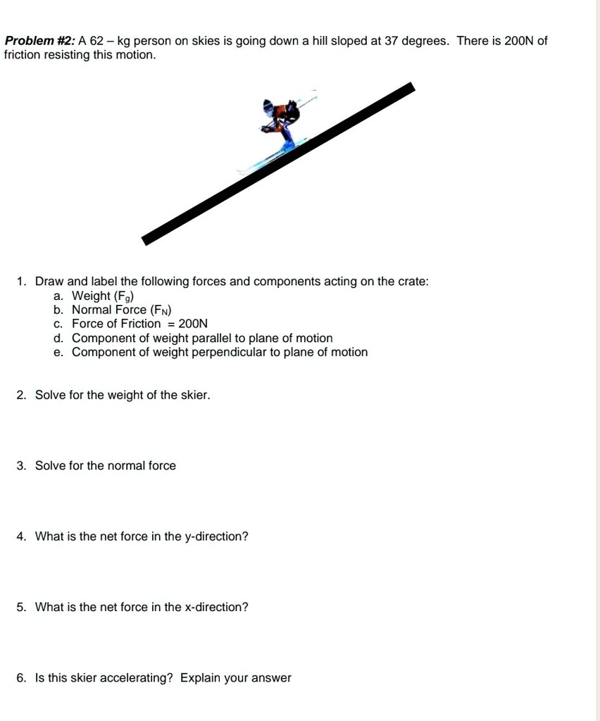 A 62 - kg person on skies is going down a hill sloped at 37 degrees. There is 200N of friction resisting this motion.
1. Draw and label the following forces and components acting on the crate:
a. Weight (Fg)
b. Normal Force (FN)
c. Force of Friction = 200N
d. Component of weight parallel to plane of motion
e. Component of weight perpendicular to plane of motion
2. Solve for the weight of the skier.
3. Solve for the normal force
4. What is the net force in the y-direction?
5. What is the net force in the x-direction?
6. Is this skier accelerating? Explain your answer