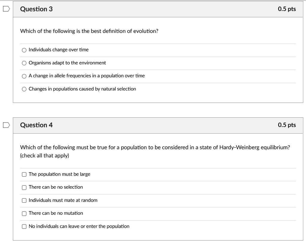 Which of the following is the best definition of evolution?

Individuals change over time
Organisms adapt to the environment
A change in allele frequencies in a population over time
Changes in populations caused by natural selection

Which of the following must be true for a population to be considered in a state of Hardy-Weinberg equilibrium? (check all that apply)

The population must be large
There can be no selection
Individuals must mate at random
There can be no mutation
No individuals can leave or enter the population