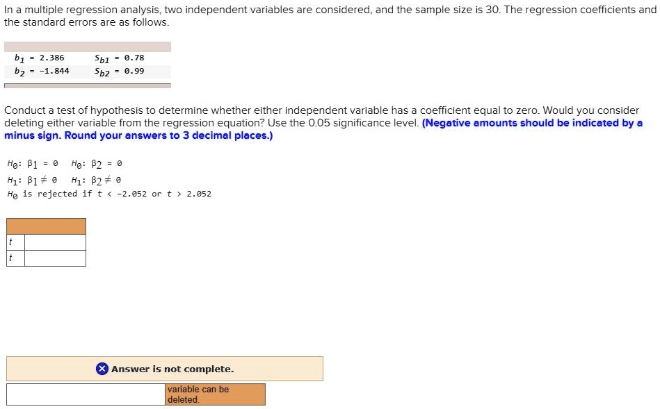 In a multiple regression analysis, two independent variables are considered, and the sample size is 30. The regression coefficients and the standard errors are as follows.
b1 = 2.386 
b2 = -1.844
sb1 = 0.78
sb2 = 0.99
Conduct a test of hypothesis to determine whether either independent variable has a coefficient equal to zero. Would you consider deleting either variable from the regression equation? Use the 0.05 significance level. (Negative amounts should be indicated by a minus sign. Round your answers to 3 decimal places.)
H0: β1 = 0 	 H0: β2 = 0
H1: β1 ? 0 	 H1: β2 ? 0
H0 is rejected if t < -2.052 or t > 2.052
t
t
