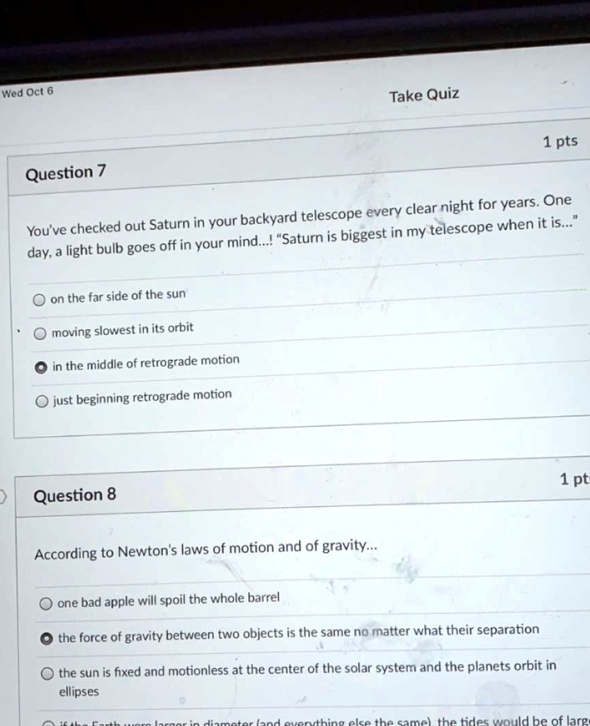 Wed Oct 6
Take Quiz
1 pts
Question 7
You've checked out Saturn in your backyard telescope every clear night for years. One
day, a light bulb goes off in your mind...! "Saturn is biggest in my telescope when it is..."
on the far side of the sun
? moving slowest in its orbit
? in the middle of retrograde motion
? just beginning retrograde motion
Question 8
1 pt
According to Newton's laws of motion and of gravity...
? one bad apple will spoil the whole barrel
? the force of gravity between two objects is the same no matter what their separation
? the sun is fixed and motionless at the center of the solar system and the planets orbit in
ellipses
? if the Earth were larger in diameter (and everything else the same), the tides would be of larger