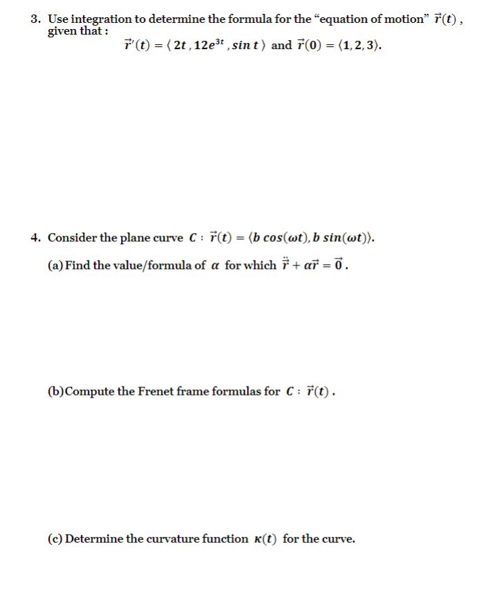 3. Use integration to determine the formula for the "equation of motion" ( vecr(t) ), given that :
[
vecr^prime(t)=leftlangle 2 t, 12 e^3 t, sin tightangle 	ext  and  vecr(0)=langle 1,2,3angle .
]
4. Consider the plane curve ( C: vecr(t)=langle b cos (omega t), b sin (omega t)angle ).
(a) Find the value/formula of ( alpha ) for which ( ddotvecr+alpha vecr=overrightarrow0 ).
(b) Compute the Frenet frame formulas for ( C: vecr(t) ).
(c) Determine the curvature function ( kappa(t) ) for the curve.