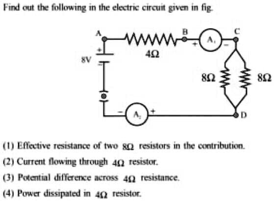 Find out the following in the electric circuit given in fig.
8V
A
B
C
A?
4?
8?
8?
+
A?
D
(1) Effective resistance of two 8? resistors in the contribution.
(2) Current flowing through 4? resistor.
(3) Potential difference across 4? resistance.
(4) Power dissipated in 4? resistor.