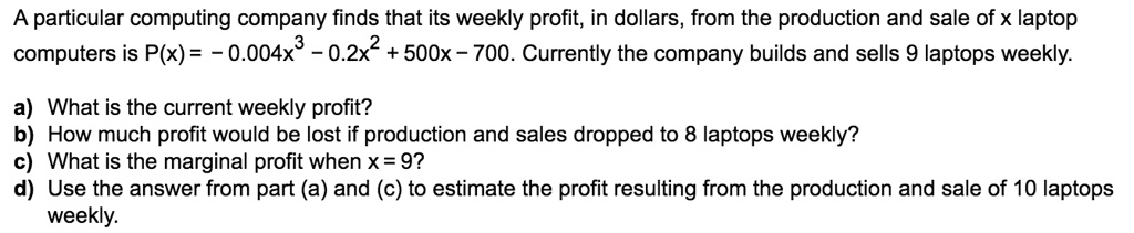 A particular computing company finds that its weekly profit, in dollars, from the production and sale of x laptop computers is P(x) = - 0.004x^3 - 0.2x^2 + 500x - 700. Currently the company builds and sells 9 laptops weekly.

a) What is the current weekly profit?
b) How much profit would be lost if production and sales dropped to 8 laptops weekly?
c) What is the marginal profit when x = 9?
d) Use the answer from part (a) and (c) to estimate the profit resulting from the production and sale of 10 laptops weekly.