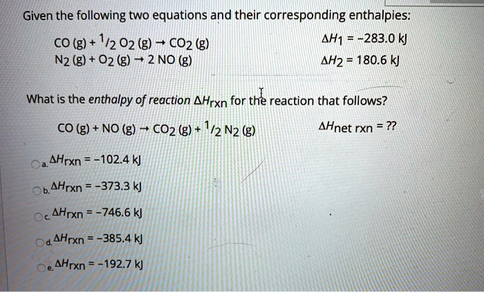 Given the following two equations and their corresponding enthalpies:
CO (g) + 1/2 O2 (g) ? CO2 (g) ?H1 = -283.0 kJ
N2 (g) + O2 (g) ? 2 NO (g) ?H2 = 180.6 kJ

What is the enthalpy of reaction ?Hrxn for the reaction that follows?
CO (g) + NO (g) ? CO2 (g) + 1/2 N2 (g) ?Hnet rxn = ??

a. ?Hrxn = -102.4 kJ
b. ?Hrxn = -373.3 kJ
c. ?Hrxn = -746.6 kJ
d. ?Hrxn = -385.4 kJ
e. ?Hrxn = -192.7 kJ