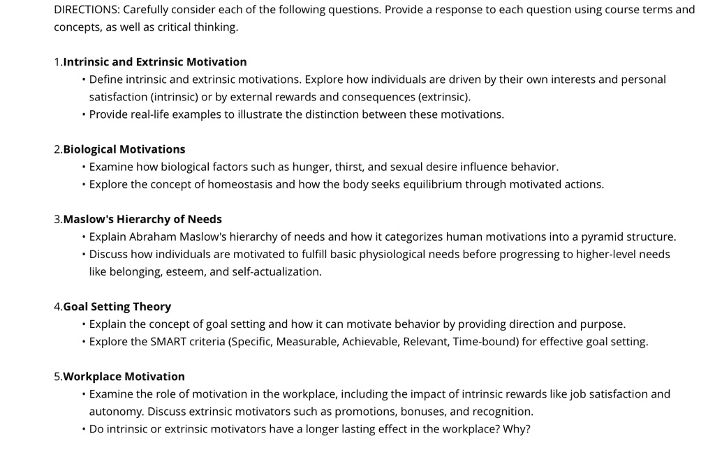 DIRECTIONS: Carefully consider each of the following questions. Provide a response to each question using course terms and
concepts, as well as critical thinking.
1.Intrinsic and Extrinsic Motivation
• Define intrinsic and extrinsic motivations. Explore how individuals are driven by their own interests and personal
satisfaction (intrinsic) or by external rewards and consequences (extrinsic).
• Provide real-life examples to illustrate the distinction between these motivations.
2. Biological Motivations
• Examine how biological factors such as hunger, thirst, and sexual desire influence behavior.
• Explore the concept of homeostasis and how the body seeks equilibrium through motivated actions.
3. Maslow's Hierarchy of Needs
• Explain Abraham Maslow's hierarchy of needs and how it categorizes human motivations into a pyramid structure.
• Discuss how individuals are motivated to fulfill basic physiological needs before progressing to higher-level needs
like belonging, esteem, and self-actualization.
4.Goal Setting Theory
• Explain the concept of goal setting and how it can motivate behavior by providing direction and purpose.
• Explore the SMART criteria (Specific, Measurable, Achievable, Relevant, Time-bound) for effective goal setting.
5. Workplace Motivation
• Examine the role of motivation in the workplace, including the impact of intrinsic rewards like job satisfaction and
autonomy. Discuss extrinsic motivators such as promotions, bonuses, and recognition.
• Do intrinsic or extrinsic motivators have a longer lasting effect in the workplace? Why?