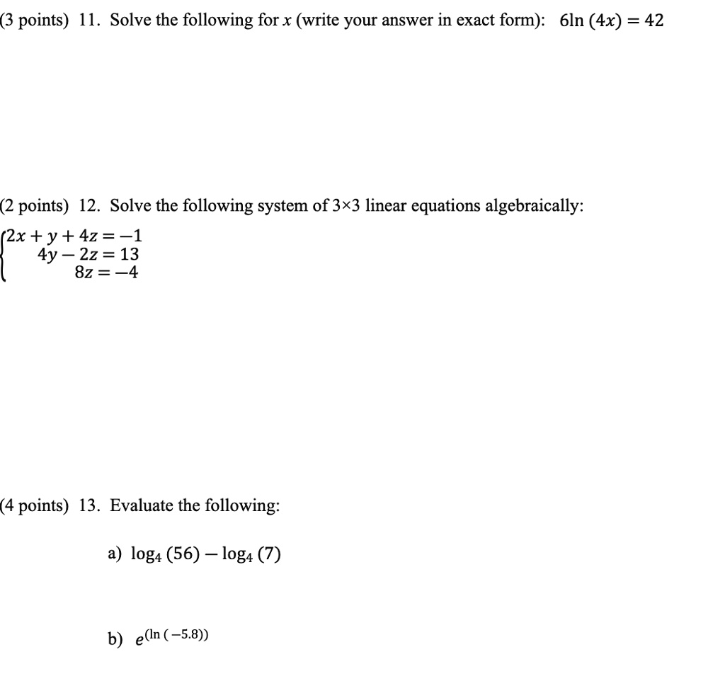 (3 points) 11. Solve the following for x (write your answer in exact form): 6ln (4x) = 42
(2 points) 12. Solve the following system of 3×3 linear equations algebraically:
2x + y + 4z = -1
 4y - 2z = 13
 8z = -4
(4 points) 13. Evaluate the following:
a) log4 (56) - log4 (7)
b) e^(ln (-5.8))