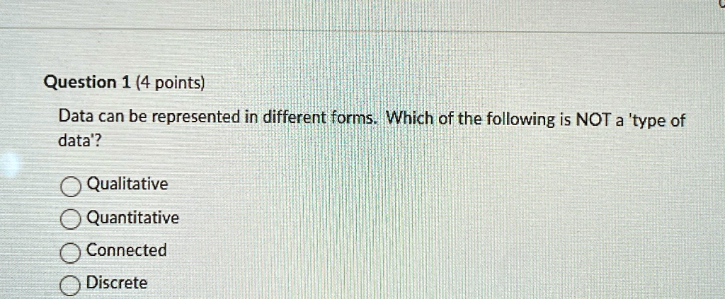 Question 1 (4 points)
Data can be represented in different forms. Which of the following is NOT a 'type of
data'?
Qualitative
Quantitative
Connected
Discrete