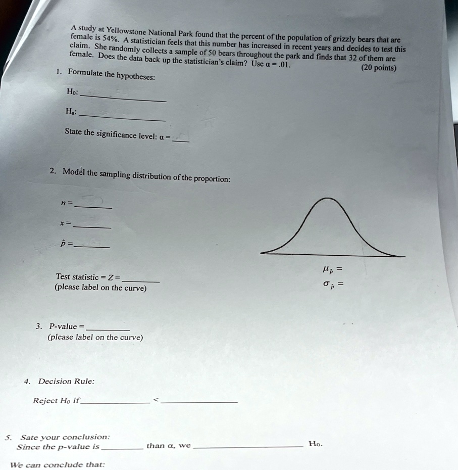 A study at Yellowstone National Park found that the percent of the population of grizzly bears that are
female is 54%. A statistician feels that this number has increased in recent years and decides to test this
claim. She randomly collects a sample of 50 bears throughout the park and finds that 32 of them are
female. Does the data back up the statistician's claim? Use α = .01.
(20 points)
1. Formulate the hypotheses:
Ho:
Ha:
State the significance level: α =
2. Model the sampling distribution of the proportion:
n=
x =
p̂ =
Test statistic = Z = 
(please label on the curve)
μp̂ =
σp̂ =
3. P-value = 
(please label on the curve)
4. Decision Rule:
Reject Ho if
< 
5. Sate your conclusion:
Since the p-value is
than α, we
Ho.
We can conclude that: