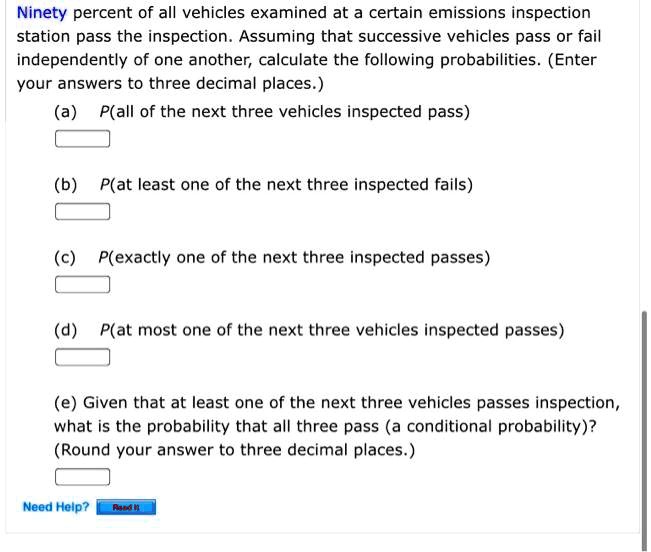 Ninety percent of all vehicles examined at a certain emissions inspection station pass the inspection. Assuming that successive vehicles pass or fail independently of one another, calculate the following probabilities. (Enter your answers to three decimal places.)
(a) P(all of the next three vehicles inspected pass)
(b) P(at least one of the next three inspected fails)
(c) P(exactly one of the next three inspected passes)
(d) P(at most one of the next three vehicles inspected passes)
(e) Given that at least one of the next three vehicles passes inspection, what is the probability that all three pass (a conditional probability)? (Round your answer to three decimal places.)