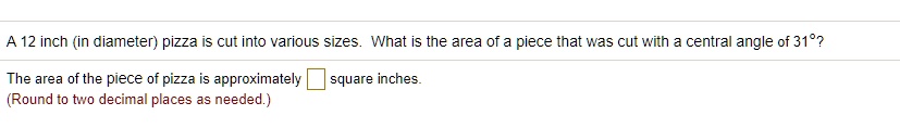 A 12 inch (in diameter) pizza is cut into various sizes. What is the area of a piece that was cut with a central angle of 31"?
The area of the piece of pizza is approximately square inches.
(Round to two decimal places as needed.)