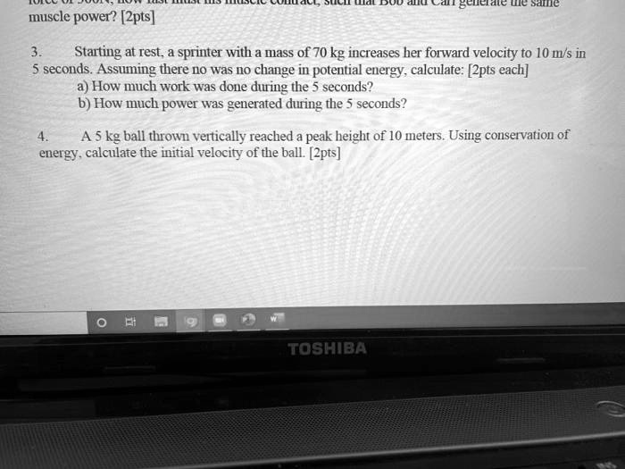3. Starting at rest, a sprinter with a mass of 70 kg increases her forward velocity to 10 m/s in 5 seconds. Assuming there no was no change in potential energy, calculate: [2pts each]
a) How much work was done during the 5 seconds?
b) How much power was generated during the 5 seconds?

4. A 5 kg ball thrown vertically reached a peak height of 10 meters. Using conservation of energy, calculate the initial velocity of the ball. [2pts]