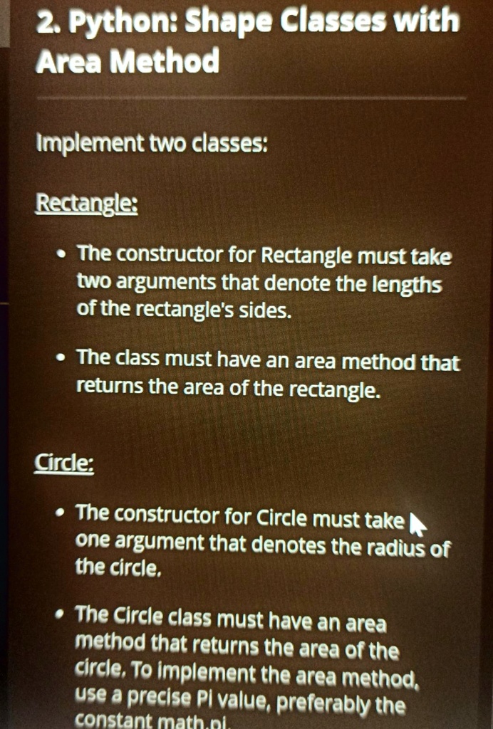 2. Python: Shape Classes with
Area Method
Implement two classes:
Rectangle:
• The constructor for Rectangle must take
two arguments that denote the lengths
of the rectangle's sides.
• The class must have an area method that
returns the area of the rectangle.
Circle:
• The constructor for Circle must take
one argument that denotes the radius of
the circle.
• The Circle class must have an area
method that returns the area of the
circle. To implement the area method,
use a precise Pi value, preferably the
constant math.pi