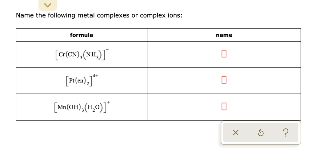 Name the following metal complexes or complex ions:

| formula | name |
| — | — |
| [Cr(CN)3(NH3)]- | |
| [Pt(en)2]4+ | |
| [Mn(OH)3(H2O)]+ | |