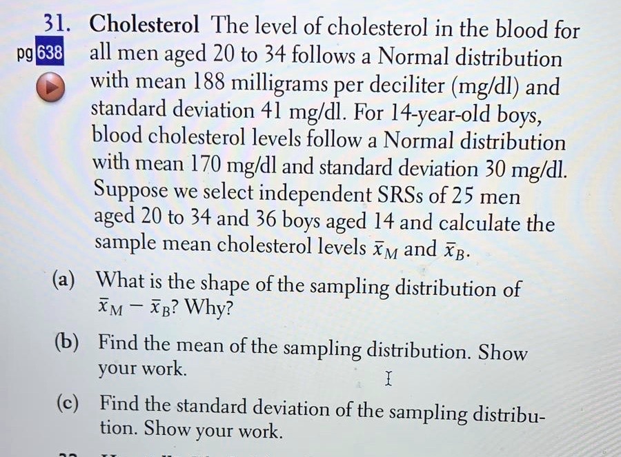 31. Cholesterol The level of cholesterol in the blood for all men aged 20 to 34 follows a Normal distribution with mean 188 milligrams per deciliter (mg/dl) and standard deviation 41 mg/dl. For 14-year-old boys, blood cholesterol levels follow a Normal distribution with mean 170 mg/dl and standard deviation 30 mg/dl. Suppose we select independent SRSs of 25 men aged 20 to 34 and 36 boys aged 14 and calculate the sample mean cholesterol levels x?? and x??.
(a) What is the shape of the sampling distribution of x?? - x??? Why?
(b) Find the mean of the sampling distribution. Show your work.
(c) Find the standard deviation of the sampling distribution. Show your work.