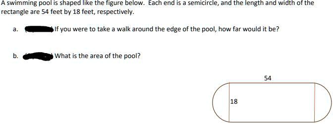 A swimming pool is shaped like the figure below. Each end is a semicircle, and the length and width of the rectangle are 54 feet by 18 feet, respectively.
a. If you were to take a walk around the edge of the pool, how far would it be?
b. What is the area of the pool?