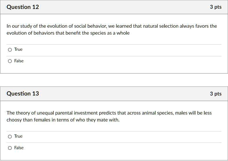 In our study of the evolution of social behavior, we learned that natural selection always favors the evolution of behaviors that benefit the species as a whole

True

False

The theory of unequal parental investment predicts that across animal species, males will be less choosy than females in terms of who they mate with.

True

False