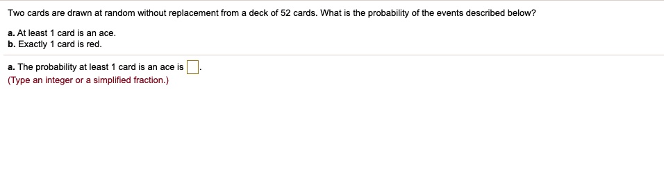 Two cards are drawn at random without replacement from a deck of 52 cards. What is the probability of the events described below?
a. At least 1 card is an ace.
b. Exactly 1 card is red.
a. The probability at least 1 card is an ace is .
(Type an integer or a simplified fraction.)