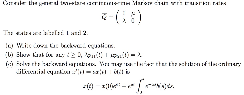 Consider the general two-state continuous-time Markov chain with transition rates
overlineQ = eginpmatrix 0     mu  lambda     0 endpmatrix
The states are labelled 1 and 2.
(a) Write down the backward equations.
(b) Show that for any t ge 0, lambda p11(t) + mu p21(t) = lambda.
(c) Solve the backward equations. You may use the fact that the solution of the ordinary
differential equation x'(t) = ax(t) + b(t) is
x(t) = x(0)e^at + e^at int0^t e^-asb(s)ds.