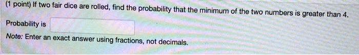 If two fair dice are rolled, find the probability that the minimum of the two numbers is greater than 4.

Probability is 
Note: Enter an exact answer using fractions, not decimals.