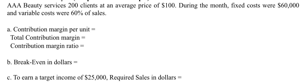 AAA Beauty services 200 clients at an average price of 100. During the month, fixed costs were60,000 and variable costs were 60% of sales.
a. Contribution margin per unit = 
Total Contribution margin = 
Contribution margin ratio = 
b. Break-Even in dollars = 
c. To earn a target income of 25,000, Required Sales in dollars =