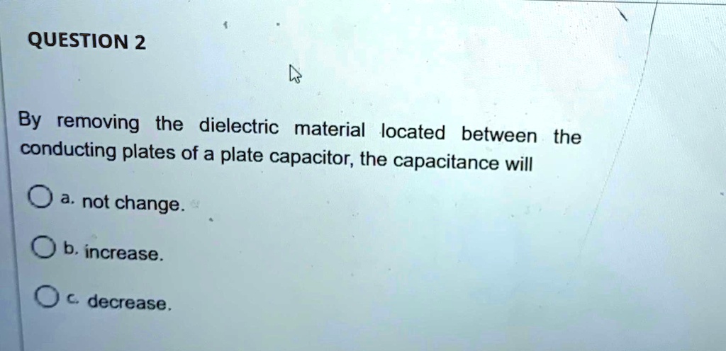 question 2 by removing the dielectric material located between the conducting plates of a plate capacitor the capacitance wll a not change b increase c decrease 99036