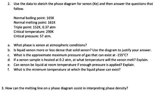 2. Use the data to sketch the phase diagram for xenon (Xe) and then answer the questions that
follow.
Normal boiling point: 165K
Normal melting point: 161K
Triple point: 152K, 0.37 atm
Critical temperature: 290K
Critical pressure: 57 atm.
a. What phase is xenon at atmospheric conditions?
b. Is liquid xenon more or less dense that solid xenon? Use the diagram to justify your answer.
c. What is the approximate maximum pressure of gas that can exist at -155°C?
d. If a xenon sample is heated at 0.2 atm, at what temperature will the xenon melt? Explain.
e. Can xenon be liquid at room temperature if enough pressure is applied? Explain.
f. What is the minimum temperature at which the liquid phase can exist?
3. How can the melting line on a phase diagram assist in interpreting phase density?